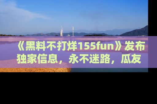 《黑料不打烊155fun》发布独家信息,永不迷路,瓜友们的最佳选择!