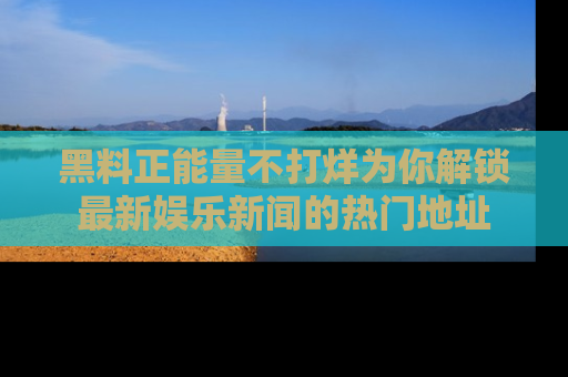 黑料正能量不打烊为你解锁最新娱乐新闻的热门地址