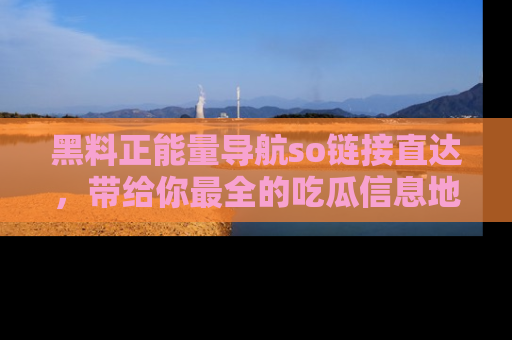 黑料正能量导航so链接直达，带给你最全的吃瓜信息地址，快来一起分享吧！