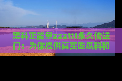 黑料正能量zzzttt永久传送门：为你提供真实吃瓜料和积极向上的能量
