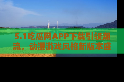 5.1吃瓜网APP下载引领潮流,动漫游戏风格新版本盛情发布!