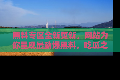 黑料专区全新更新,网站为你呈现最劲爆黑料,吃瓜之旅从这里开始!