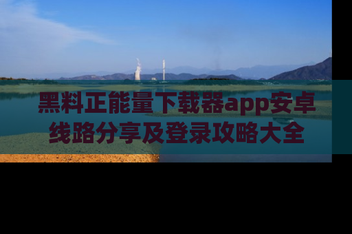 黑料正能量下载器app安卓线路分享及登录攻略大全