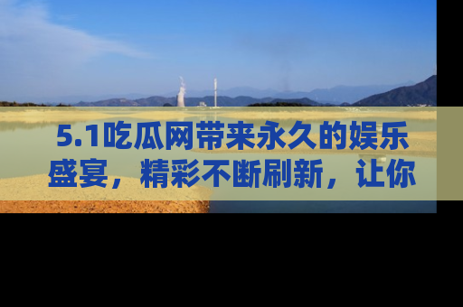 5.1吃瓜网带来永久的娱乐盛宴,精彩不断刷新,让你乐在其中
