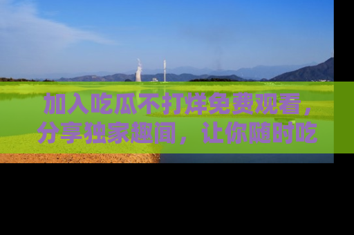 加入吃瓜不打烊免费观看,分享独家趣闻,让你随时吃瓜不停!