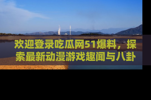 欢迎登录吃瓜网51爆料,探索最新动漫游戏趣闻与八卦!