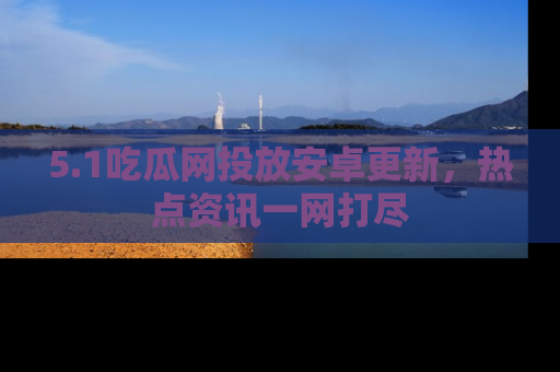 5.1吃瓜网投放安卓更新,热点资讯一网打尽