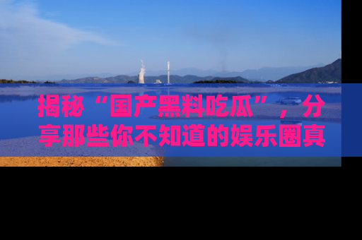 揭秘“国产黑料吃瓜”,分享那些你不知道的娱乐圈真实内幕!