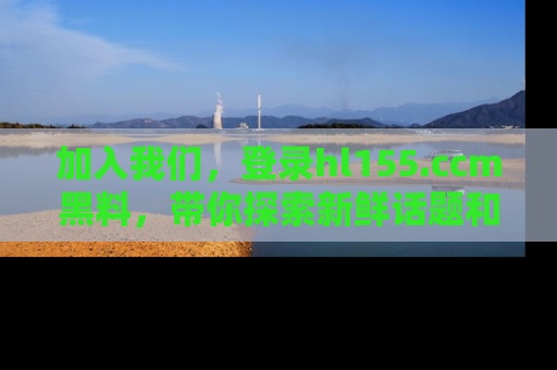 加入我们,登录hl155.ccm黑料,带你探索新鲜话题和黑料趣事!