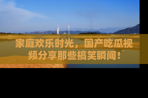 家庭欢乐时光,国产吃瓜视频分享那些搞笑瞬间!