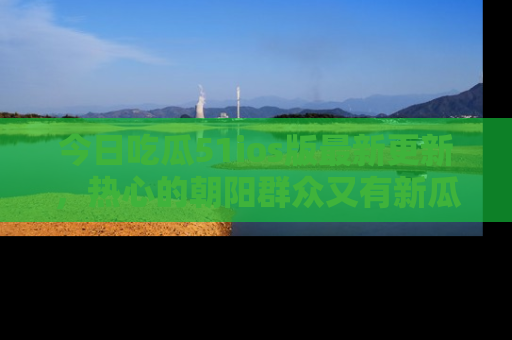 今日吃瓜51ios版最新更新,热心的朝阳群众又有新瓜要分享啦!