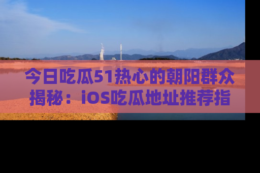今日吃瓜51热心的朝阳群众揭秘:iOS吃瓜地址推荐指南!