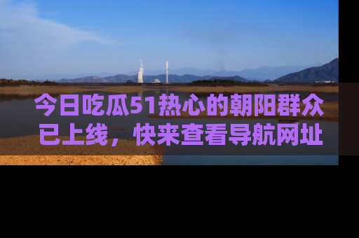 今日吃瓜51热心的朝阳群众已上线,快来查看导航网址,获取最新吃瓜资讯!
