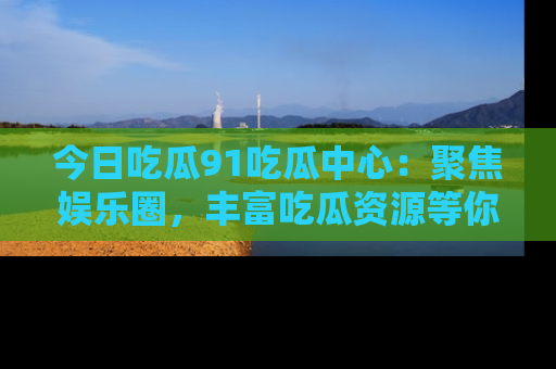今日吃瓜91吃瓜中心:聚焦娱乐圈,丰富吃瓜资源等你解锁