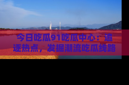 今日吃瓜91吃瓜中心:追逐热点,发掘潮流吃瓜线路!