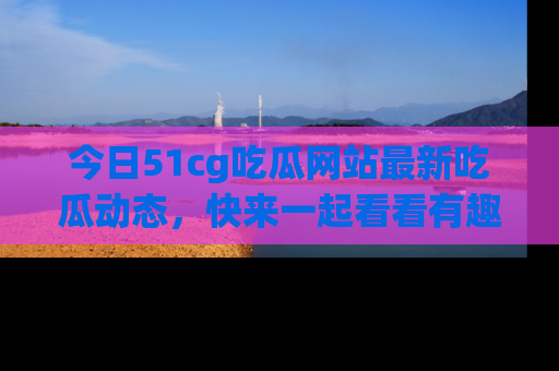 今日51cg吃瓜网站最新吃瓜动态,快来一起看看有趣的事情!