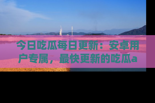 今日吃瓜每日更新:安卓用户专属,最快更新的吃瓜app值得拥有。