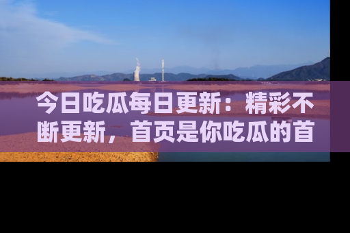 今日吃瓜每日更新:精彩不断更新,首页是你吃瓜的首选!