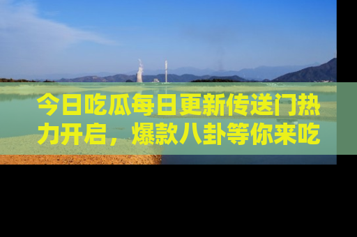 今日吃瓜每日更新传送门热力开启,爆款八卦等你来吃瓜