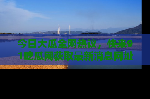 今日大瓜全网热议,快来91吃瓜网获取最新消息网址
