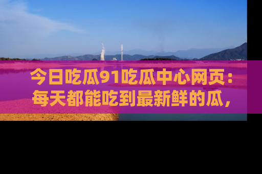 今日吃瓜91吃瓜中心网页:每天都能吃到最新鲜的瓜,八卦互动精彩无限!