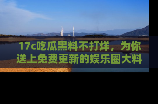 17c吃瓜黑料不打烊,为你送上免费更新的娱乐圈大料!