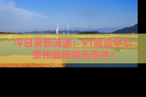 今日更新速递：91吃瓜中心聚焦最新娱乐事件！