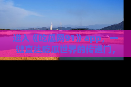 进入《吃瓜网91》app，一键直达吃瓜世界的传送门，快来试试！
