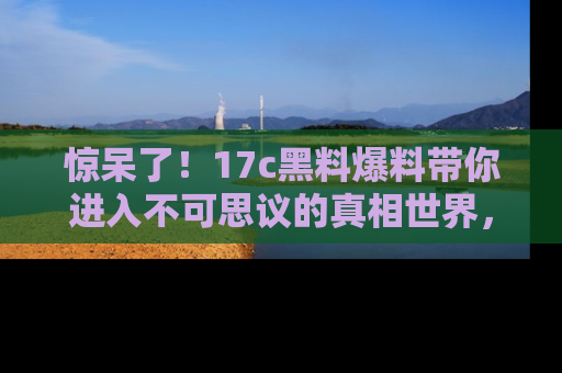 惊呆了！17c黑料爆料带你进入不可思议的真相世界，赶快看链接！