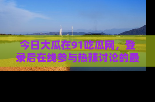 今日大瓜在91吃瓜网,登录后在线参与热辣讨论的最佳去处!