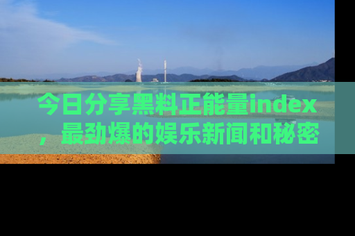 今日分享黑料正能量index,最劲爆的娱乐新闻和秘密等你来发现!