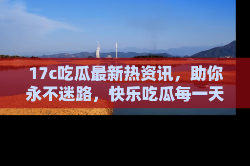 17c吃瓜最新热资讯,助你永不迷路,快乐吃瓜每一天!