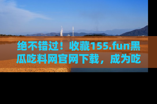 绝不错过！收藏155.fun黑瓜吃料网官网下载，成为吃瓜达人！