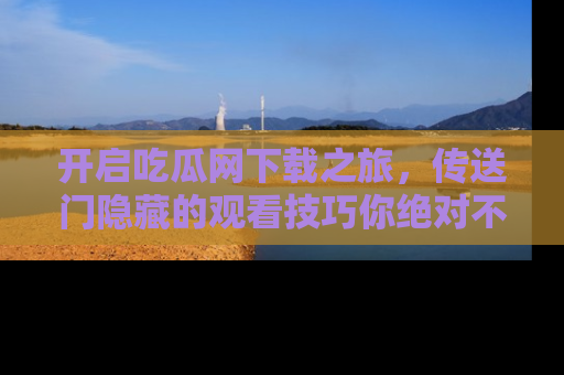 开启吃瓜网下载之旅，传送门隐藏的观看技巧你绝对不能错过！
