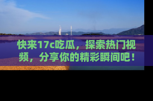 快来17c吃瓜，探索热门视频，分享你的精彩瞬间吧！