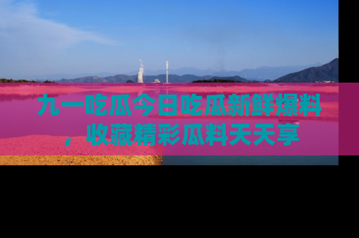九一吃瓜今日吃瓜新鲜爆料，收藏精彩瓜料天天享