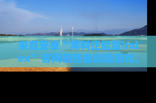 来自安卓“黑料正能量index”官网的热血动漫游戏，聚焦黑料与正能量的精彩时刻