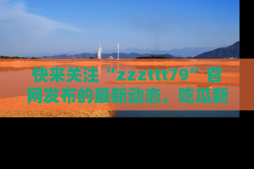快来关注“zzzttt79”官网发布的最新动态，吃瓜新闻一手掌握，精彩不停！