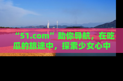 “51.com”助你导航,在吃瓜的旅途中,探索少女心中的小秘密喔!