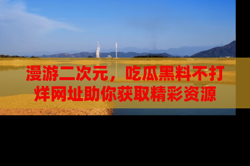 漫游二次元，吃瓜黑料不打烊网址助你获取精彩资源