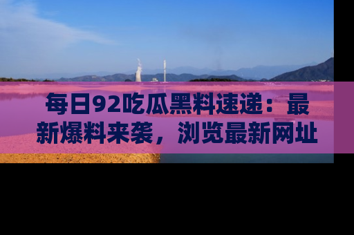 每日92吃瓜黑料速递：最新爆料来袭，浏览最新网址，畅享吃瓜乐趣！
