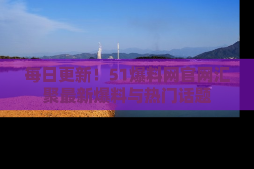 每日更新！51爆料网官网汇聚最新爆料与热门话题