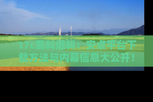 17c黑料爆料:安卓平台下载方法与内幕信息大公开!