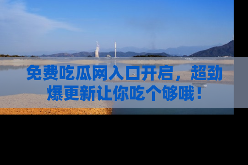 免费吃瓜网入口开启，超劲爆更新让你吃个够哦！