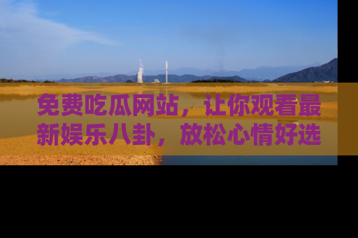 免费吃瓜网站，让你观看最新娱乐八卦，放松心情好选择
