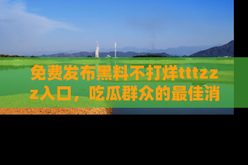 免费发布黑料不打烊tttzzz入口，吃瓜群众的最佳消息平台！