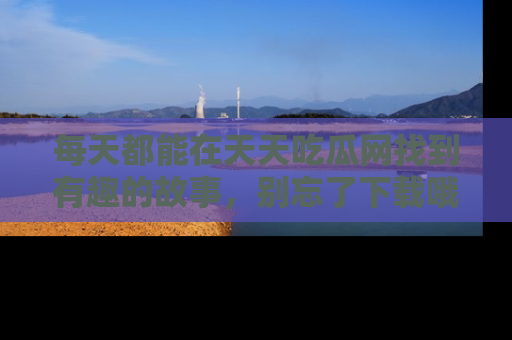每天都能在天天吃瓜网找到有趣的故事，别忘了下载哦！