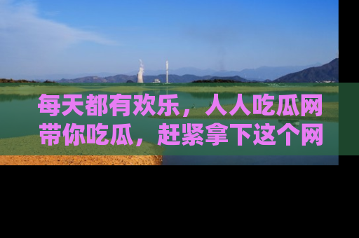 每天都有欢乐，人人吃瓜网带你吃瓜，赶紧拿下这个网址与地址吧！