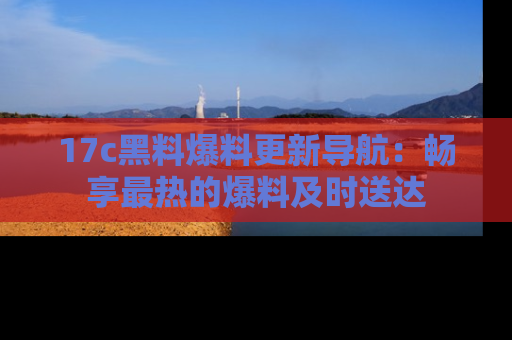 17c黑料爆料更新导航:畅享最热的爆料及时送达