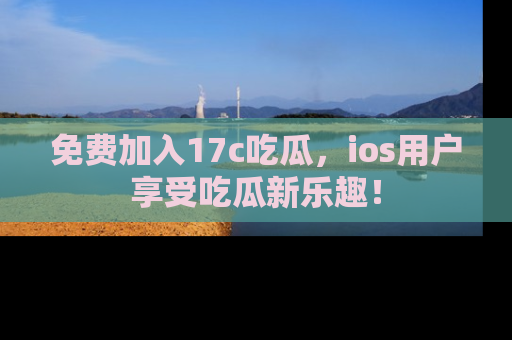 免费加入17c吃瓜，ios用户享受吃瓜新乐趣！